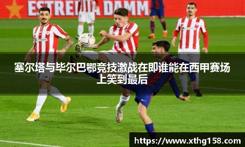 塞尔塔与毕尔巴鄂竞技激战在即谁能在西甲赛场上笑到最后